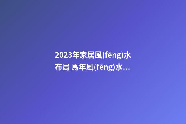 2023年家居風(fēng)水布局 馬年風(fēng)水吉兇方位運(yùn)勢(shì)